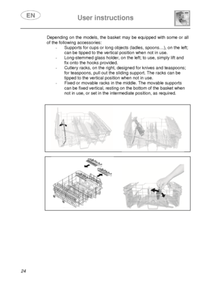 Page 26 
 
User instructions   
  
24  Depending on the models, the basket may be equipped  with some or all 
of the following accessories: 
-  Supports for cups or long objects (ladles, spoons… ), on the left; 
can be tipped to the vertical position when not in use. 
-  Long-stemmed glass holder, on the left; to use, si mply lift and 
fix onto the hooks provided. 
-  Cutlery racks, on the right, designed for knives a nd teaspoons; 
for teaspoons, pull out the sliding support. The racks can be 
tipped to the...