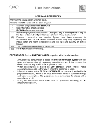 Page 10 
 
User instructions   
  8 
NOTES AND REFERENCES  Only run the soak program with half loads.  Options  cannot be used with the soak program.  * Standard programme under EN 50242. 
**  See information sheet provided 
*** IEC/DIN reference programme. 
****  Reference program for laboratories: Detergent: 20g in the dispenser + 10g in 
the  door  or tablet.  Configuration : see photo in “Using the baskets”. 
(1)  Program  consumption  and  duration  figures  have  b een  measured  in 
accordance  with  the...