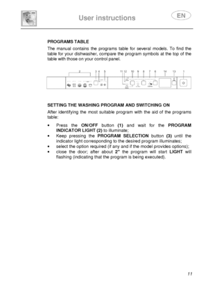 Page 13 
 
User instructions   
 
 11 
 
PROGRAMS TABLE  The  manual  contains  the  programs  table  for  several models.  To  find  the 
table for your dishwasher, compare the program symb ols at the top of the 
table with those on your control panel.  
   
      
SETTING THE WASHING PROGRAM AND SWITCHING ON  After  identifying  the  most  suitable  program  with  th e  aid  of  the  programs 
table: 
 ·   Press  the  ON/OFF button  (1)  and  wait  for  the  PROGRAM 
INDICATOR LIGHT (2)  to illuminate; 
·...