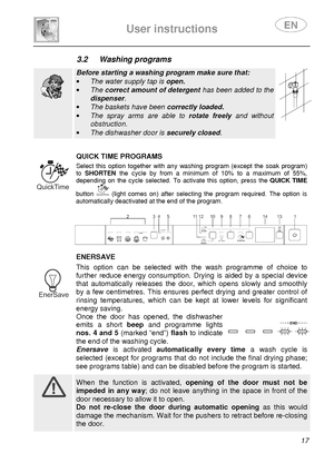 Page 19 
 
User instructions   
 
 17 
3.2  Washing programs   
  
Before starting a washing program make sure that: 
·  The water supply tap is  open. 
·  The  correct amount of detergent  has been added to the 
dispenser. 
·  The baskets have been  correctly loaded. 
·  The  spray  arms  are  able  to  rotate  freely and  without 
obstruction. 
·  The dishwasher door is  securely closed.      
 
 QUICK TIME PROGRAMS  Select  this  option  together  with  any  washing  progra m  (except  the  soak  program)...