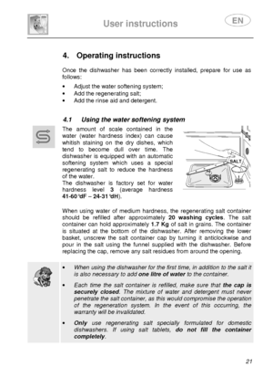 Page 23 
 
User instructions   
 
 21               
4.  Operating instructions      
Once  the  dishwasher  has  been  correctly  installed,  prepare  for  use  as 
follows: 
 ·   Adjust the water softening system; 
·   Add the regenerating salt; 
·   Add the rinse aid and detergent. 
   
4.1  Using the water softening system  
 
     The  amount  of  scale  contained  in  the 
water  (water  hardness  index)  can  cause  
whitish  staining  on  the  dry  dishes,  which  
tend  to  become  dull  over  time....