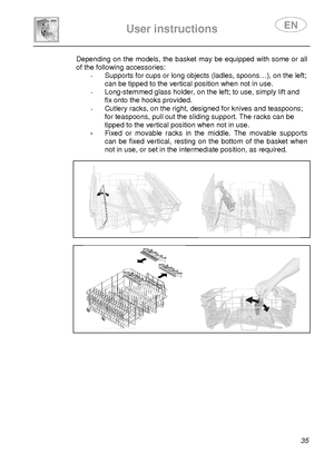 Page 37 
 
User instructions   
 
 35 
Depending on the models, the basket may be equipped with some or all 
of the following accessories: 
-  Supports for cups or long objects (ladles, spoons… ), on the left; 
can be tipped to the vertical position when not in  use. 
-   Long-stemmed glass holder, on the left; to use, si mply lift and 
fix onto the hooks provided. 
-   Cutlery racks, on the right, designed for knives a nd teaspoons; 
for teaspoons, pull out the sliding support. The ra cks can be 
tipped to the...