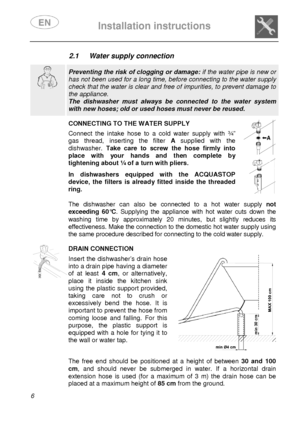 Page 8 
 
Installation instructions   
  6  2.1  Water supply connection    
  
 Preventing the risk of clogging or damage:  if the water pipe is new or 
has not been used for a long time, before connectin g to the water supply 
check that the water is clear and free of impurities, to prevent damage to 
the appliance.  
The  dishwasher  must  always  be  connected  to  the  wate r  system 
with new hoses; old or used hoses must never be reused.      
CONNECTING TO THE WATER SUPPLY  Connect  the  intake  hose...