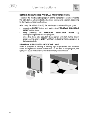 Page 12 User instructions    
 
10 
SETTING THE WASHING PROGRAM AND SWITCHING ON To select the most suitable program for the dishes to be washed refer to 
the table below, which indicates the most appropriate program according 
to dish type and degree of soiling. 
 After using the table to identify the most appropriate washing program:  • press the ON/OFF button and wait for the PROGRAM INDICATOR 
LIGHT to illuminate; 
•  keep pressing the PROGRAM SELECTION button (2) 
corresponding to the desired program; 
•...