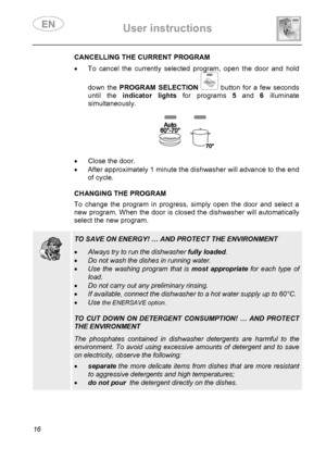 Page 18 User instructions    
 
16 
 CANCELLING THE CURRENT PROGRAM •  To cancel the currently selected program, open the door and hold 
down the PROGRAM SELECTION  button for a few seconds 
until the indicator lights for programs 5 and 6 illuminate 
simultaneously. 
 
 
 
•  Close the door. 
•  After approximately 1 minute the dishwasher will advance to the end 
of cycle. 
 
 CHANGING THE PROGRAM To change the program in progress, simply open the door and select a 
new program. When the door is closed the...