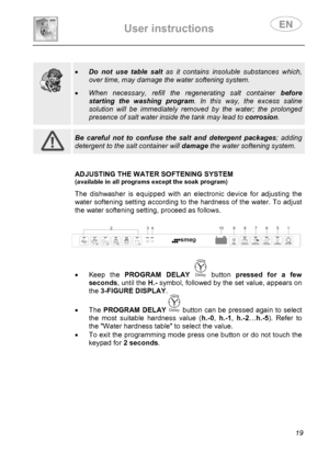 Page 21 
User instructions   
 
 
19  
 
 
  
 
• Do not use table salt as it contains insoluble substances which, 
over time, may damage the water softening system.  
• When necessary, refill the regenerating salt container before 
starting the washing program. In this way, the excess saline 
solution will be immediately removed by the water; the prolonged 
presence of salt water inside the tank may lead to corrosion.   
 
 Be careful not to confuse the salt and detergent packages; adding 
detergent to the...