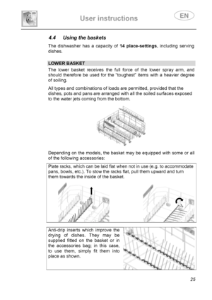 Page 27 
User instructions   
 
 
25 
4.4  Using the baskets  The dishwasher has a capacity of 14 place-settings, including serving 
dishes. 
 
 LOWER BASKET The lower basket receives the full force of the lower spray arm, and 
should therefore be used for the “toughest” items with a heavier degree 
of soiling.  All types and combinations of loads are permitted, provided that the 
dishes, pots and pans are arranged with all the soiled surfaces exposed 
to the water jets coming from the bottom. 
 
Depending on...