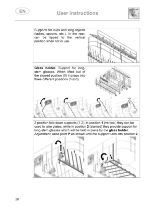 Page 28 User instructions    
 
26  
Supports for cups and long objects 
(ladles, spoons, etc.), in the rear; 
can be tipped to the vertical 
position when not in use. 
  
Glass holder. Support for long-
stem glasses. When lifted out of 
the stowed position (0) it snaps into 
three different positions (1-2-3). 
  
2-position fold-down supports (1-2). In position 1 (vertical) they can be 
used to take plates, while in position 2 (slanted) they provide support for 
long-stem glasses which will be held in place by...