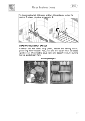 Page 29 
User instructions   
 
 
27 
To lie completely flat, lift the end and turn it towards you so that the 
retainer F rotates into place above point S. 
    LOADING THE LOWER BASKET  Carefully load flat plates, soup plates, dessert and serving dishes, 
positioning them vertically. Pots, pans and their covers must be loaded 
upside down. When loading soup plates and dessert bowls, be sure to 
leave a gap between them. 
 Loading examples:  
     
 
 
 
 
 
 
 
 
 
 
 