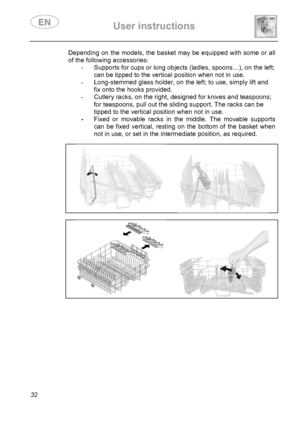 Page 34 User instructions    
 
32 
Depending on the models, the basket may be equipped with some or all 
of the following accessories: 
-  Supports for cups or long objects (ladles, spoons…), on the left; 
can be tipped to the vertical position when not in use. 
-  Long-stemmed glass holder, on the left; to use, simply lift and 
fix onto the hooks provided. 
-  Cutlery racks, on the right, designed for knives and teaspoons; 
for teaspoons, pull out the sliding support. The racks can be 
tipped to the vertical...