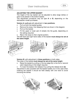 Page 35 
User instructions   
 
 
33 
 
 
 
 
 ADJUSTING THE UPPER BASKET 
The height of the top basket can be adjusted to allow large dishes or 
pans to be placed in the bottom basket. 
The adjustment procedure may be type A or B, depending on the 
dishwasher model purchased. 
  
 
 
 
 
 
 Version A: pull-out with adjustment intwo positions.
•  Pull out both the basket guides. 
•  Remove the stops, first releasing them as shown in the diagram. 
•  Pull out the basket. 
•  Fit the upper or lower pair of wheels...