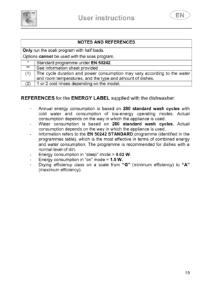 Page 17 
User instructions   
 
 
15 
 
NOTES AND REFERENCES Only run the soak program with half loads.  Options cannot be used with the soak program.  * Standard programme under EN 50242. 
**  See information sheet provided 
(1)  The cycle duration and power consumption may vary according to the water 
and room temperatures, and the type and amount of dishes. 
(2)  1 or 2 cold rinses depending on the model.  
 
REFERENCES for the ENERGY LABEL supplied with the dishwasher: 
 
-  Annual energy consumption is...