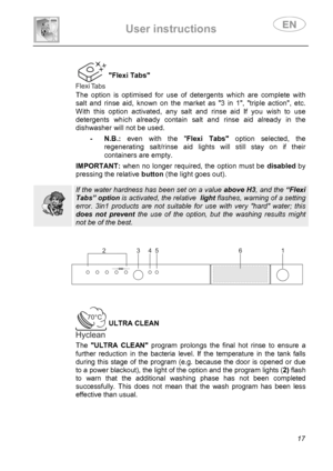 Page 19 
User instructions   
 
 
17  
Flexi Tabs 
 The option is optimised for use of detergents which are complete with 
salt and rinse aid, known on the market as 3 in 1, triple action, etc.  
With this option activated, any salt and rinse aid If you wish to use 
detergents which already contain salt and rinse aid already in the 
dishwasher will not be used.  
 - N.B.: even with the Flexi Tabs option selected, the 
regenerating salt/rinse aid lights will still stay on if their 
containers are empty....