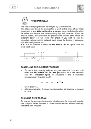 Page 20 User instructions    
 
18  
PROGRAM DELAY 
 The start of the program can be delayed by 3, 6 or 9 hours. 
This allows you to set the dishwasher to work at the times of day most 
convenient to you. After setting the program, press the button to select 
the delay you require; the corresponding light will come on. When the 
door is closed, the appliance will prewash the dishes, after which the 
program delay set will come into effect. If you wish to exit the 
procedure without setting delayed start, press...