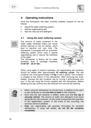 Page 22 User instructions    
 
20  
 
 
 
 
 
4. Operating instructions  Once the dishwasher has been correctly installed, prepare for use as 
follows: 
 •  Adjust the water softening system; 
•  Add the regenerating salt; 
•  Add the rinse aid and detergent. 
 
 
4.1  Using the water softening system  
 
 
 
 The amount of scale contained in the 
water (water hardness index) can cause 
whitish staining on the dry dishes, which 
tend to become dull over time. The 
dishwasher is equipped with an automatic...