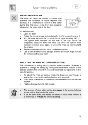 Page 25 
User instructions   
 
 
23 
 ADDING THE RINSE AID
 The rinse aid helps the dishes dry faster and 
prevents the formation of scale deposits and 
staining; it is automatically added to the water 
during the final rinse cycle, from the container 
situated on the inner side of the door. 
  
To add rinse aid: 
•  Open the door. 
•  Rotate the container cap anticlockwise by ¼ of a turn and remove it. 
•  Add the rinse aid until the container is full (approximately 140 cc). 
The optical level indicator on...