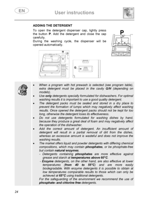 Page 26 User instructions    
 
24 
 ADDING THE DETERGENT To open the detergent dispenser cap, lightly press 
the button P. Add the detergent and close the cap 
carefully. 
During the washing cycle, the dispenser will be 
opened automatically. 
 
 
   
 
 
  
 • When a program with hot prewash is selected (see program table), 
extra detergent must be placed in the cavity G/H (depending on 
models). 
• Use only detergents specially formulated for dishwashers. For optimal 
washing results it is important to use a...