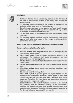 Page 28 User instructions    
 
26  
 
 
 
 
 
 
 
 
 
 
 WARNING! 
 
• Make sure that the dishes are securely in place so that they cannot 
tip over or obstruct the rotation of the spray arms during the 
washing cycle. 
• Do not place very small objects in the baskets as these could fall 
and obstruct the spray arms or the wash pump. 
• Containers such as cups, bowls, glasses and pots should always 
be loaded with the opening facing downwards and with any cavities 
at an angle, to allow the water to drain out....