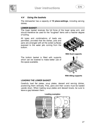 Page 29 
User instructions   
 
 
27  
 
 
 
4.4  Using the baskets  The dishwasher has a capacity of 10 place-settings, including serving 
dishes. 
 
LOWER BASKET
The lower basket receives the full force of the lower spray arm, and 
should therefore be used for the “toughest” items with a heavier degree 
of soiling.  All types and combinations of loads are 
permitted, provided that the dishes, pots and 
pans are arranged with all the soiled surfaces 
exposed to the water jets coming from the 
bottom. 
  With...