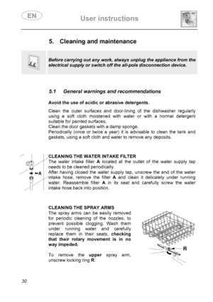 Page 32 User instructions    
 
30  
 
 
 
 
5.  Cleaning and maintenance 
  
  
Before carrying out any work, always unplug the appliance from the 
electrical supply or switch off the all-pole disconnection device. 
 
 
5.1  General warnings and recommendations 
 
 Avoid the use of acidic or abrasive detergents. Clean the outer surfaces and door-lining of the dishwasher regularly 
using a soft cloth moistened with water or with a normal detergent 
suitable for painted surfaces. 
Clean the door gaskets with a...