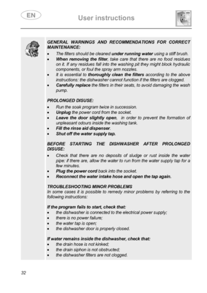 Page 34 User instructions    
 
32    
  
 GENERAL WARNINGS AND RECOMMENDATIONS FOR CORRECT 
MAINTENANCE:  • The filters should be cleaned under running water using a stiff brush. 
• When removing the filter, take care that there are no food residues 
on it. If any residues fall into the washing pit they might block hydraulic 
components, or foul the spray arm nozzles. 
• It is essential to thoroughly clean the filters according to the above 
instructions: the dishwasher cannot function if the filters are...