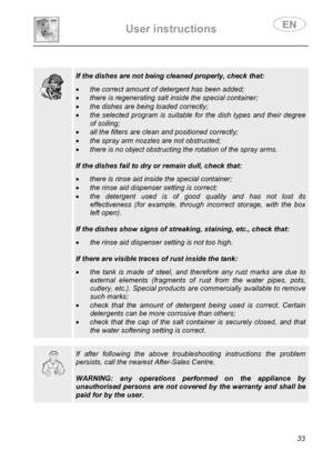 Page 35 
User instructions   
 
 
33  
 
 
 
  
 If the dishes are not being cleaned properly, check that:  
• the correct amount of detergent has been added; 
• there is regenerating salt inside the special container; 
• the dishes are being loaded correctly; 
• the selected program is suitable for the dish types and their degree 
of soiling; 
• all the filters are clean and positioned correctly; 
• the spray arm nozzles are not obstructed; 
• there is no object obstructing the rotation of the spray arms....