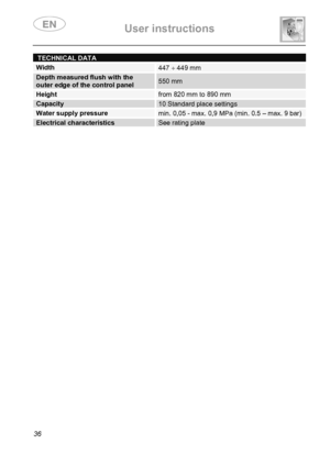 Page 38 User instructions    
 
36 
TECHNICAL DATA 
Width 447 ÷ 449 mm 
Depth measured flush with the outer edge of the control panel 550 mm 
Height from 820 mm to 890 mm 
Capacity 10 Standard place settings 
Water supply pressuremin. 0,05 - max. 0,9 MPa (min. 0.5 – max. 9 bar) 
Electrical characteristicsSee rating plate 
 
   
 