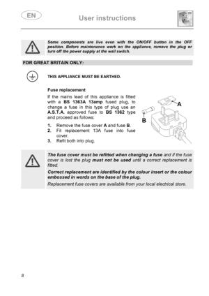 Page 10 User instructions    
 
8  
 
Some components are live even with the ON/OFF button in the OFF position. Before maintenance work on the appliance, remove the plug or turn off the power supply at the wall switch. 
 
FOR GREAT BRITAIN ONLY:
 
 THIS APPLIANCE MUST BE EARTHED. 
  Fuse replacement If the mains lead of this appliance is fitted 
with a BS 1363A 13amp fused plug, to 
change a fuse in this type of plug use an 
A.S.T.A. approved fuse to BS 1362 type 
and proceed as follows:  1. Remove the fuse...