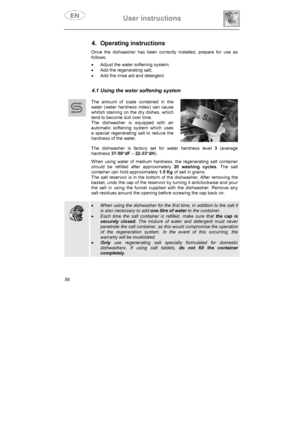 Page 21User instructions 
56
4. Operating instructions 
Once the dishwasher has been correctly installed, prepare for use as 
follows: 
x  Adjust the water softening system; 
x  Add the regenerating salt; 
x  Add the rinse aid and detergent. 
4.1 Using the water softening system 
The amount of scale contained in the 
water (water hardness index) can cause 
whitish staining on the dry dishes, which 
tend to become dull over time.  
The dishwasher is equipped with an 
automatic softening system which uses 
a...