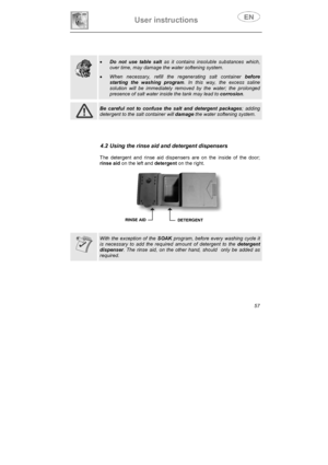 Page 22User instructions 
57
xDo not use table salt as it contains insoluble substances which, 
over time, may damage the water softening system. 
xWhen necessary, refill the regenerating salt container before 
starting the washing program. In this way, the excess saline 
solution will be immediately removed by the water; the prolonged 
presence of salt water inside the tank may lead to corrosion.
Be careful not to confuse the salt and detergent packages; adding 
detergent to the salt container will damagethe...