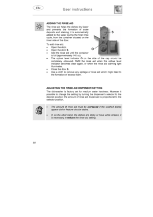 Page 23User instructions 
58ADDING THE RINSE AID 
The rinse aid helps the dishes dry faster 
and prevents the formation of scale 
deposits and staining; it is automatically 
added to the water during the final rinse 
cycle, from the container situated on the 
inner side of the door. 
To add rinse aid: 
x  Open the door. 
x  Open the door S.
x  Add the rinse aid until the container 
is full (approximately 140 cc). 
x  The optical level indicator O on the side of the cap should be 
completely obscured. Refill the...