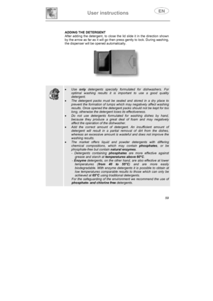 Page 24User instructions 
59 ADDING THE DETERGENT
After adding the detergent, to close the lid slide it in the direction shown 
by the arrow as far as it will go then press gently to lock. During washing, 
the dispenser will be opened automatically. 
xUseonly detergents specially formulated for dishwashers. For 
optimal washing results it is important to use a good quality 
detergent.
xThe detergent packs must be sealed and stored in a dry place to 
prevent the formation of lumps which may negatively affect...