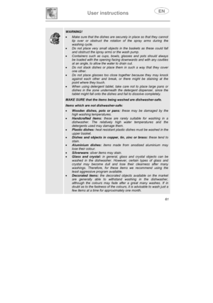Page 26User instructions 
61
WARNING!
xMake sure that the dishes are securely in place so that they cannot 
tip over or obstruct the rotation of the spray arms during the 
washing cycle. 
xDo not place very small objects in the baskets as these could fall 
and obstruct the spray arms or the wash pump. 
xContainers such as cups, bowls, glasses and pots should always 
be loaded with the opening facing downwards and with any cavities 
at an angle, to allow the water to drain out. 
xDo not stack dishes or place...