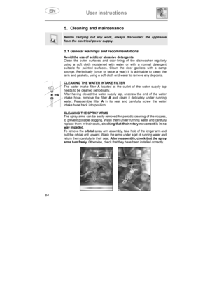 Page 29User instructions 
64
5.  Cleaning and maintenance 
Before carrying out any work, always disconnect the appliance 
from the electrical power supply.
5.1 General warnings and recommendations 
Avoid the use of acidic or abrasive detergents. 
Clean the outer surfaces and door-lining of the dishwasher regularly 
using a soft cloth moistened with water or with a normal detergent 
suitable for painted surfaces. Clean the door gaskets with a damp 
sponge. Periodically (once or twice a year) it is advisable to...