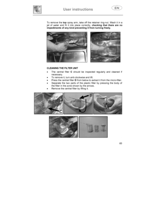 Page 30User instructions 
65 To remove the top spray arm, take off the retainer ring-nut. Wash it in a 
jet of water and fit it into place correctly, checking that there are no 
impediments of any kind preventing it from turning freely.
     
CLEANING THE FILTER UNIT 
x  The central filter C should be inspected regularly and cleaned if 
necessary.  
x  To remove it, turn anti-clockwise and lift. 
x  Press the central filter D from below to extract it from the micro-filter. 
x  Separate the two parts of the...