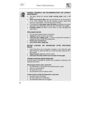 Page 31User instructions 
66
GENERAL WARNINGS AND RECOMMENDATIONS FOR CORRECT 
MAINTENANCE: 
xThe filters should be cleaned under running water using a stiff 
brush. 
xWhen removing the filter, take care that there are no food residues 
on it. If any residues fall into the washing pit they might block 
hydraulic components, or foul the spray arm nozzles. 
xIt is essential to thoroughly clean the filters according to the above 
instructions: the dishwasher cannot function if the filters are clogged. 
xCarefully...