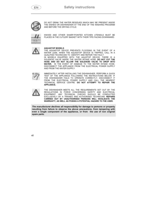 Page 5Safety instructions 
40
DO NOT DRINK THE WATER RESIDUES WHICH MAY BE PRESENT INSIDE 
THE DISHES OR DISHWASHER AT THE END OF THE WASHING PROGRAM 
AND BEFORE THE DRYING CYCLE. 
KNIVES AND OTHER SHARP-POINTED KITCHEN UTENSILS MUST BE 
PLACED IN THE CUTLERY BASKET WITH THEIR TIPS FACING DOWNWARD. 
AQUASTOP MODELS 
THE AQUASTOP DEVICE PREVENTS FLOODING IN THE EVENT OF A 
WATER LEAK. WHEN THE AQUASTOP DEVICE IS TRIPPED, CALL IN A 
QUALIFIED TECHNICIAN TO  IDENTIFY AND REPAIR THE FAULT. 
IN MODELS EQUIPPED WITH...