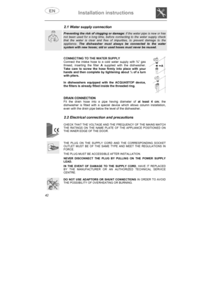 Page 7Installation instructions 
42
2.1 Water supply connection 
Preventing the risk of clogging or damage: if the water pipe is new or has not been used for a long time, before connecting to the water supply check that the water is clear and free of impurities, to prevent damage to the appliance. The dishwasher must always be connected to the water system with new hoses; old or used hoses must never be reused.
CONNECTING TO THE WATER SUPPLY Connect the intake hose to a cold water supply with ¾” gas thread,...