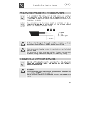 Page 8Installation instructions 
43
IF THE APPLIANCE IS PROVIDED WITH A PLUGLESS SUPPLY CORD: 
IT IS NECESSARY TO INSTALL IN THE FIXED WIRING AN ALL-POLE DISCONNECTION DEVICE HAVING A GAP BETWEEN CONTACTS OF AT LEAST3.5MM. AFTER INSTALLATION THE DISCONNECTION DEVICE HAS TO BE EASY TO REACH. 
THE CONNECTION TO THE MAINS MUST BE CARRIED OUT BY A QUALIFIED TECHNICIAN IN ACCORDANCE TO THE SCHEME SHOWN BELOW AND THE REGULATIONS IN FORCE.
L  = brown 
N  = blue 
 = yellow-green 
In the event of damage to the supply...