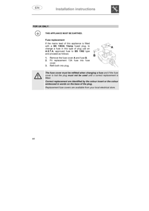 Page 9Installation instructions 
44
FOR UK ONLY: 
THIS APPLIANCE MUST BE EARTHED. 
Fuse replacement 
If the mains lead of this appliance is fitted 
with a BS 1363A 13ampfused plug, to 
change a fuse in this type of plug use an 
A.S.T.A. approved fuse to BS 1362type 
and proceed as follows: 
1.Remove the fuse cover A and fuse B.
2.Fit replacement 13A fuse into fuse 
cover.
3.Refit both into plug. 
The fuse cover must be refitted when changing a fuse and if the fuse 
cover is lost the plug must not be used until...