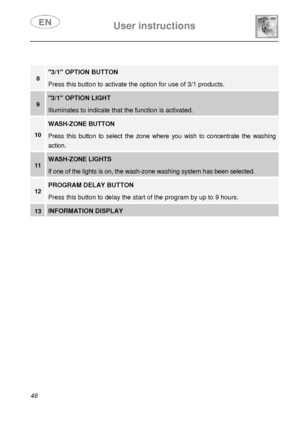 Page 11 
 
User instructions   
 
46 
 
 
8 3/1 OPTION BUTTON   
Press this button to activate the option for use of 3/1 products. 
9 3/1 OPTION LIGHT   
Illuminates to indicate that the function is activated. 
10 
WASH-ZONE BUTTON 
Press this button to select the zone where you wish to concentrate the washing 
action. 
11 WASH-ZONE LIGHTS 
If one of the lights is on, the wash-zone washing system has been selected. 
12 PROGRAM DELAY BUTTON  
Press this button to delay the start of the program by up to 9 hours....