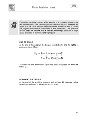 Page 18 
 
User instructions   
 
 
53   
 
 
 
  
 If the door has to be opened while washing is in progress, the program 
will be interrupted. The relative light will keep flashing and a beeper will 
signal that the cycle has not been completed. When the door is closed 
the program will continue from where it was interrupted. This operation 
should only be carried out if strictly necessary, because it might 
cause problems in execution of the program.   
 
 
 END OF CYCLE 
 At the end of the program the...