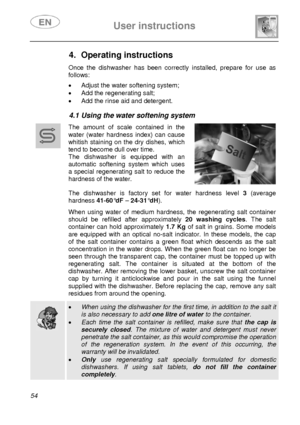 Page 19 
 
User instructions   
 
54  
4. Operating instructions  Once the dishwasher has been correctly installed, prepare for use as 
follows: 
 •  Adjust the water softening system; 
•  Add the regenerating salt; 
•  Add the rinse aid and detergent. 
 
4.1 Using the water softening system  
 
 
 
 The amount of scale contained in the 
water (water hardness index) can cause 
whitish staining on the dry dishes, which 
tend to become dull over time.  
The dishwasher is equipped with an 
automatic softening...