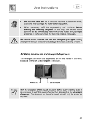 Page 20 
 
User instructions   
 
 
55  
 
 
  
  
 
• Do not use table salt as it contains insoluble substances which, 
over time, may damage the water softening system.  
• When necessary, refill the regenerating salt container before 
starting the washing program. In this way, the excess saline 
solution will be immediately removed by the water; the prolonged 
presence of salt water inside the tank may lead to corrosion.   
 
 Be careful not to confuse the salt and detergent packages; adding 
detergent to...