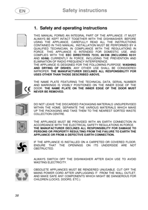 Page 3 Safety instructions 
 
 
38  
1.  Safety and operating instructions 
 
 THIS MANUAL FORMS AN INTEGRAL PART OF THE APPLIANCE: IT MUST 
ALWAYS BE KEPT INTACT TOGETHER WITH THE DISHWASHER. BEFORE 
USING THE APPLIANCE, CAREFULLY READ ALL THE INSTRUCTIONS 
CONTAINED IN THIS MANUAL. INSTALLATION MUST BE PERFORMED BY A 
QUALIFIED TECHNICIAN, IN COMPLIANCE WITH THE REGULATIONS IN 
FORCE. THIS APPLIANCE IS INTENDED FOR DOMESTIC USE, AND 
COMPLIES WITH THE EEC DIRECTIVES 72/23, 89/336 (INCLUDING 92/31 
AND 93/68)...