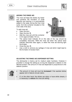 Page 21 
 
User instructions   
 
56  
 ADDING THE RINSE AID  The rinse aid helps the dishes dry faster 
and prevents the formation of scale 
deposits and staining; it is automatically 
added to the water during the final rinse 
cycle, from the container situated on the 
inner side of the door. 
 To add rinse aid: 
•  Open the door. 
•  Open the door S.  
•  Add the rinse aid until the container 
is full (approximately 140 cc). 
 
 
•  The optical level indicator O on the side of the cap should be 
completely...