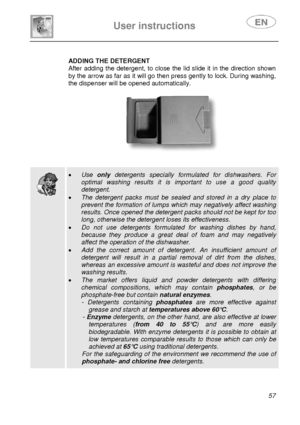 Page 22 
 
User instructions   
 
 
57 
 
ADDING THE DETERGENT 
After adding the detergent, to close the lid slide it in the direction shown 
by the arrow as far as it will go then press gently to lock. During washing, 
the dispenser will be opened automatically. 
   
      
 
 
  
 • Use only detergents specially formulated for dishwashers. For 
optimal washing results it is important to use a good quality 
detergent. 
• The detergent packs must be sealed and stored in a dry place to 
prevent the formation of...