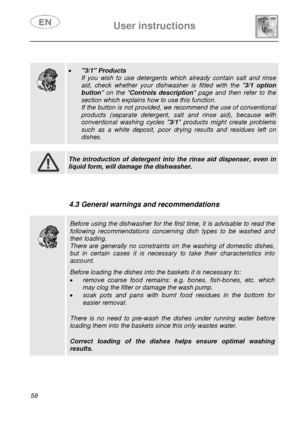 Page 23 
 
User instructions   
 
58  
 
 
  
 
 
  
  
 • 3/1 Products 
If you wish to use detergents which already contain salt and rinse 
aid, check whether your dishwasher is fitted with the 3/1 option 
button on the Controls description page and then refer to the 
section which explains how to use this function. 
If the button is not provided, we recommend the use of conventional 
products (separate detergent, salt and rinse aid), because with 
conventional washing cycles 3/1 products might create problems...