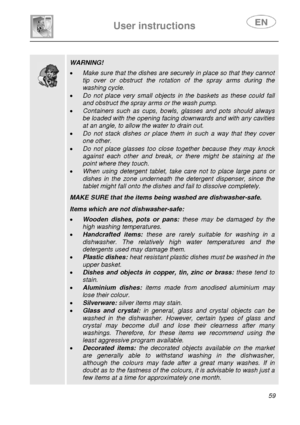 Page 24 
 
User instructions   
 
 
59  
 
 
   
 
 WARNING!  • Make sure that the dishes are securely in place so that they cannot 
tip over or obstruct the rotation of the spray arms during the 
washing cycle. 
• Do not place very small objects in the baskets as these could fall 
and obstruct the spray arms or the wash pump. 
• Containers such as cups, bowls, glasses and pots should always 
be loaded with the opening facing downwards and with any cavities 
at an angle, to allow the water to drain out. 
• Do...