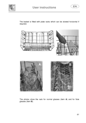 Page 26 
 
User instructions   
 
 
61   
 
 
The basket is ﬁtted with plate racks which can be stowed horizontal if 
required. 
 
 
  
 
               
 
 
The photos show the rack for normal glasses (item A) and for ﬂute 
glasses (item B). 
 
 
 
 
 